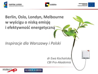 Berlin, Oslo, Londyn, Melbourne
w wyścigu o niską emisję
i efektywnośd energetyczną


Inspiracje dla Warszawy i Polski


                        dr Ewa Kochańska
                        CBI Pro-Akademia
 