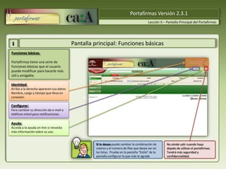 Portafirmas Versión 2.3.1
                                                                                           Lección II – Pantalla Principal del Portafirmas




                                          Pantalla principal: Funciones básicas
Funciones básicas.

Portafirmas tiene una serie de
funciones básicas que el usuario
puede modificar para hacerle más
útil y amigable.

Identidad:
Arriba a la derecha aparecen sus datos:
Nombre, cargo y tiempo que lleva en
conexión.                                     Portafirmas Versión 2.3.1
Configurar:
Para cambiar su dirección de e-mail o
teléfono móvil para notificaciones.

Ayuda:
Acceda a la ayuda on-line si necesita
más información sobre su uso.


                                                   Si lo desea puede cambiar la combinación de         No olvide salir cuando haya
                                                   colores y el número de filas que desea ver en       dejado de utilizar el portafirmas.
                                                   las listas. Pruebe en la pestaña “Estilo” de la     Tendrá más seguridad y
                                                   pantalla configurar la que más le agrade.           confidencialidad.
 