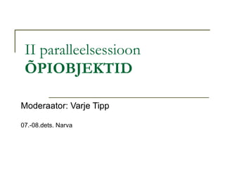 II paralleelsessioon ÕPIOBJEKTID Moderaator: Varje Tipp 07.-08.dets. Narva 