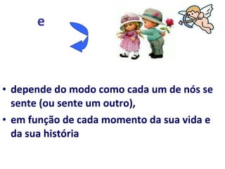 e   depende do modo como cada um de nós se sente (ou sente um outro),  em função de cada momento da sua vida e da sua história 