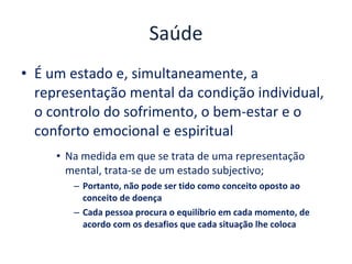 Saúde É um estado e, simultaneamente, a representação mental da condição individual, o controlo do sofrimento, o bem-estar e o conforto emocional e espiritual Na medida em que se trata de uma representação mental, trata-se de um estado subjectivo;  Portanto, não pode ser tido como conceito oposto ao conceito de doença Cada pessoa procura o equilíbrio em cada momento, de acordo com os desafios que cada situação lhe coloca 