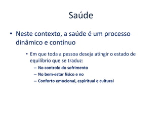 Saúde Neste contexto, a saúde é um processo dinâmico e contínuo Em que toda a pessoa deseja atingir o estado de equilíbrio que se traduz: No controlo do sofrimento No bem-estar físico e no Conforto emocional, espiritual e cultural 
