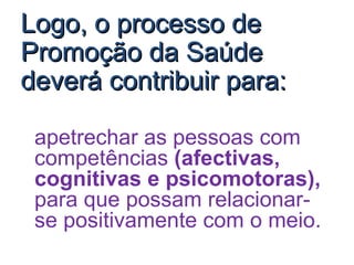 Logo, o processo de Promoção da Saúde deverá contribuir para: apetrechar as pessoas com competências  (afectivas, cognitivas e psicomotoras),  para que possam relacionar-se positivamente com o meio.  