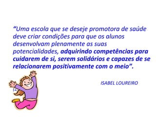 “ Uma escola que se deseje promotora de saúde deve criar condições para que os alunos desenvolvam plenamente as suas potencialidades,  adquirindo competências para cuidarem de si, serem solidários e capazes de se relacionarem positivamente com o meio”.  ISABEL LOUREIRO (2000) 