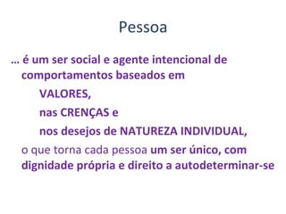 Pessoa …  é um ser social e agente intencional de comportamentos baseados em  VALORES,  nas CRENÇAS e  nos desejos de NATUREZA INDIVIDUAL,  o que torna cada pessoa  um ser único, com dignidade própria e direito a autodeterminar-se 