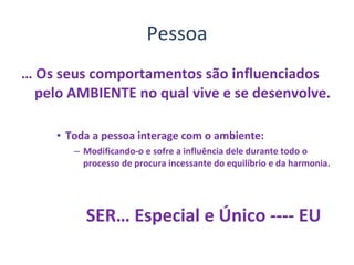 Pessoa …  Os seus comportamentos são influenciados pelo AMBIENTE no qual vive e se desenvolve. Toda a pessoa interage com o ambiente: Modificando-o e sofre a influência dele durante todo o processo de procura incessante do equilíbrio e da harmonia. SER… Especial e Único ---- EU 