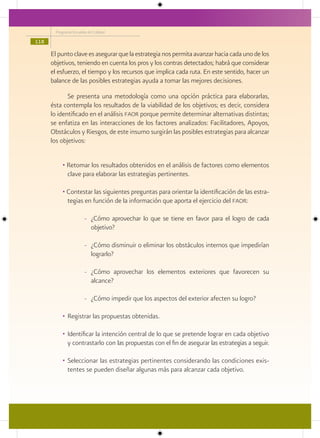 Programa Escuelas de Calidad

118

      El punto clave es asegurar que la estrategia nos permita avanzar hacia cada uno de los
      objetivos, teniendo en cuenta los pros y los contras detectados; habrá que considerar
      el esfuerzo, el tiempo y los recursos que implica cada ruta. En este sentido, hacer un
      balance de las posibles estrategias ayuda a tomar las mejores decisiones.

             Se presenta una metodología como una opción práctica para elaborarlas,
      ésta contempla los resultados de la viabilidad de los objetivos; es decir, considera
      lo identificado en el análisis faor porque permite determinar alternativas distintas;
      se enfatiza en las interacciones de los factores analizados: Facilitadores, Apoyos,
      Obstáculos y Riesgos, de este insumo surgirán las posibles estrategias para alcanzar
      los objetivos:


           • Retomar los resultados obtenidos en el análisis de factores como elementos
             clave para elaborar las estrategias pertinentes.

           • Contestar las siguientes preguntas para orientar la identificación de las estra-
             tegias en función de la información que aporta el ejercicio del faor:

                        - ¿Cómo aprovechar lo que se tiene en favor para el logro de cada
                          objetivo?

                        - ¿Cómo disminuir o eliminar los obstáculos internos que impedirían
                          lograrlo?

                        - ¿Cómo aprovechar los elementos exteriores que favorecen su
                          alcance?

                        - ¿Cómo impedir que los aspectos del exterior afecten su logro?

           • Registrar las propuestas obtenidas.

           • Identificar la intención central de lo que se pretende lograr en cada objetivo
             y contrastarlo con las propuestas con el fin de asegurar las estrategias a seguir.

           • Seleccionar las estrategias pertinentes considerando las condiciones exis-
             tentes se pueden diseñar algunas más para alcanzar cada objetivo.
 