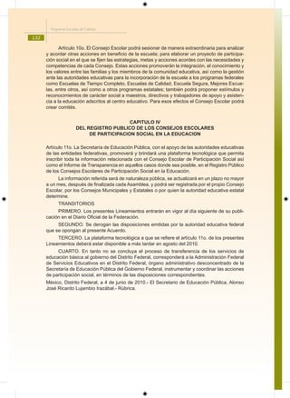 Programa Escuelas de Calidad

132
             Artículo 10o. El Consejo Escolar podrá sesionar de manera extraordinaria para analizar
      y acordar otras acciones en beneficio de la escuela; para elaborar un proyecto de participa-
      ción social en el que se fijen las estrategias, metas y acciones acordes con las necesidades y
      competencias de cada Consejo. Estas acciones promoverán la integración, el conocimiento y
      los valores entre las familias y los miembros de la comunidad educativa, así como la gestión
      ante las autoridades educativas para la incorporación de la escuela a los programas federales
      como Escuelas de Tiempo Completo, Escuelas de Calidad, Escuela Segura, Mejores Escue-
      las, entre otros, así como a otros programas estatales; también podrá proponer estímulos y
      reconocimientos de carácter social a maestros, directivos y trabajadores de apoyo y asisten-
      cia a la educación adscritos al centro educativo. Para esos efectos el Consejo Escolar podrá
      crear comités.


                                           CAPITULO IV
                       DEL REGISTRO PUBLICO DE LOS CONSEJOS ESCOLARES
                            DE PARTICIPACION SOCIAL EN LA EDUCACION

      Artículo 11o. La Secretaría de Educación Pública, con el apoyo de las autoridades educativas
      de las entidades federativas, promoverá y brindará una plataforma tecnológica que permita
      inscribir toda la información relacionada con el Consejo Escolar de Participación Social así
      como el Informe de Transparencia en aquellos casos donde sea posible, en el Registro Público
      de los Consejos Escolares de Participación Social en la Educación.
           La información referida será de naturaleza pública, se actualizará en un plazo no mayor
      a un mes, después de finalizada cada Asamblea, y podrá ser registrada por el propio Consejo
      Escolar, por los Consejos Municipales y Estatales o por quien la autoridad educativa estatal
      determine.
            TRANSITORIOS
           PRIMERO. Los presentes Lineamientos entrarán en vigor al día siguiente de su publi-
      cación en el Diario Oficial de la Federación.
           SEGUNDO. Se derogan las disposiciones emitidas por la autoridad educativa federal
      que se opongan al presente Acuerdo.
           TERCERO. La plataforma tecnológica a que se refiere el artículo 11o. de los presentes
      Lineamientos deberá estar disponible a más tardar en agosto del 2010.
           CUARTO. En tanto no se concluya el proceso de transferencia de los servicios de
      educación básica al gobierno del Distrito Federal, corresponderá a la Administración Federal
      de Servicios Educativos en el Distrito Federal, órgano administrativo desconcentrado de la
      Secretaría de Educación Pública del Gobierno Federal, instrumentar y coordinar las acciones
      de participación social, en términos de las disposiciones correspondientes.
      México, Distrito Federal, a 4 de junio de 2010.- El Secretario de Educación Pública, Alonso
      José Ricardo Lujambio Irazábal.- Rúbrica.
 