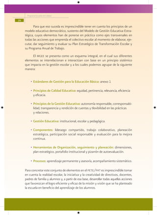 Programa Escuelas de Calidad

26

            Para que eso suceda es imprescindible tener en cuenta los principios de un
     modelo educativo democrático, sustento del Modelo de Gestión Educativa Estra-
     tégica, cuyos elementos han de ponerse en práctica como ejes transversales en
     todas las acciones que emprenda el colectivo escolar al momento de elaborar, eje-
     cutar, dar seguimiento y evaluar su Plan Estratégico de Transformación Escolar y
     su Programa Anual de Trabajo.

           El mgee se presenta como un esquema integral, en el cual sus diferentes
     elementos se interrelacionan e interactúan con base en un principio sistémico
     que impacta en la gestión escolar y a los cuales podemos agrupar de la siguiente
     manera:


          • Estándares de Gestión para la Educación Básica: anexo 1

          • Principios de Calidad Educativa: equidad, pertinencia, relevancia, eficiencia
            y eficacia.

          • Principios de la Gestión Educativa: autonomía responsable, corresponsabi-
            lidad, transparencia y rendición de cuentas y tlexibilidad en las prácticas
            y relaciones.

          • Gestión Educativa: institucional, escolar y pedagógica.

          • Componentes: liderazgo compartido, trabajo colaborativo, planeación
            estratégica, participación social responsable y evaluación para la mejora
            continua.

          • Herramientas de Organización, seguimiento y planeación: dimensiones,
            plan estratégico, portafolio institucional y pizarrón de autoevaluación.

          • Procesos: aprendizaje permanente y asesoría, acompañamiento sistemático.

     Para concretar este conjunto de elementos en el pete/pat es imprescindible tomar
     en cuenta la realidad escolar, la iniciativa y la creatividad de directivos, docentes,
     padres de familia y alumnos y, a partir de esa base, desarrollar todas aquellas acciones
     que favorezcan el logro eficiente y eficaz de la misión y visión que se ha planteado
     la escuela en beneficio del aprendizaje de los alumnos.
 