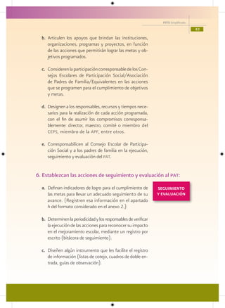 PETE Simplificado

                                                                                        43

  b. Articulen los apoyos que brindan las instituciones,
     organizaciones, programas y proyectos, en función
     de las acciones que permitirán lograr las metas y ob-
     jetivos programados.

  c. Consideren la participación corresponsable de los Con-
     sejos Escolares de Participación Social/Asociación
     de Padres de Familia/Equivalentes en las acciones
     que se programen para el cumplimiento de objetivos
     y metas.

  d. Designen a los responsables, recursos y tiempos nece-
     sarios para la realización de cada acción programada,
     con el fin de asumir los compromisos corresponsa-
     blemente: director, maestro, comité o miembro del
     ceps , miembro de la apf, entre otros.

  e. Corresponsabilicen al Consejo Escolar de Participa-
     ción Social y a los padres de familia en la ejecución,
     seguimiento y evaluación del pat.


6. Establezcan las acciones de seguimiento y evaluación al pat:

  a. Definan indicadores de logro para el cumplimiento de         SEGUIMIENTO
     las metas para llevar un adecuado seguimiento de su          Y EVALUACIÓN
     avance. (Registren esa información en el apartado
     h del formato considerado en el anexo 2.)

  b. Determinen la periodicidad y los responsables de verificar
     la ejecución de las acciones para reconocer su impacto
     en el mejoramiento escolar, mediante un registro por
     escrito (bitácora de seguimiento).

  c. Diseñen algún instrumento que les facilite el registro
     de información (listas de cotejo, cuadros de doble en-
     trada, guías de observación).
 