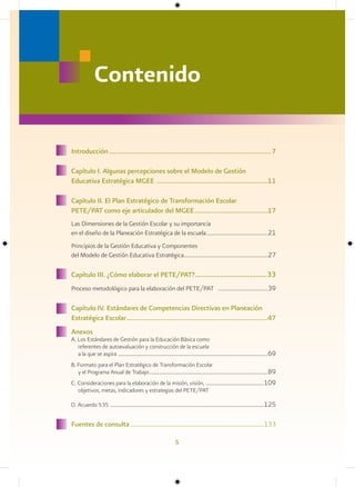 Contenido

Introducción ...............................................................................................7

Capítulo I. Algunas percepciones sobre el Modelo de Gestión
Educativa Estratégica MGEE .................................................................11

Capítulo II. El Plan Estratégico de Transformación Escolar
PETE/PAT como eje articulador del MGEE ...........................................17
Las Dimensiones de la Gestión Escolar y su importancia
en el diseño de la Planeación Estratégica de la escuela ........................................... 21
Principios de la Gestión Educativa y Componentes
del Modelo de Gestión Educativa Estratégica........................................................... 27

Capítulo III. ¿Cómo elaborar el PETE/PAT?.......................................33
Proceso metodológico para la elaboración del PETE/PAT ................................... 39

Capítulo IV. Estándares de Competencias Directivas en Planeación
Estratégica Escolar ...................................................................................47
Anexos
A. Los Estándares de Gestión para la Educación Básica como
   referentes de autoevaluación y construcción de la escuela
   a la que se aspira .................................................................................................................... 69
B. Formato para el Plan Estratégico de Transformación Escolar
   y el Programa Anual de Trabajo ............................................................................................ 89
C. Consideraciones para la elaboración de la misión, visión, .............................................109
   objetivos, metas, indicadores y estrategias del PETE/PAT

D. Acuerdo 535 .......................................................................................................................125


Fuentes de consulta ......................................................................................133

                                                                       5
 
