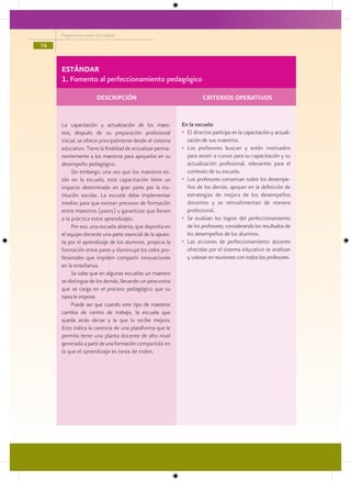 Programa Escuelas de Calidad

74


     ESTÁNDAR
     1. Fomento al perfeccionamiento pedagógico

                       DESCRIPCIÓN                                  CRITERIOS OPERATIVOS


     La capacitación y actualización de los maes-         En la escuela:
     tros, después de su preparación profesional          • El director participa en la capacitación y actuali-
     inicial, se ofrece principalmente desde el sistema     zación de sus maestros.
     educativo. Tiene la finalidad de actualizar perma-   • Los profesores buscan y están motivados
     nentemente a los maestros para apoyarlos en su         para asistir a cursos para su capacitación y su
     desempeño pedagógico.                                  actualización profesional, relevantes para el
          Sin embargo, una vez que los maestros es-         contexto de su escuela.
     tán en la escuela, esta capacitación tiene un        • Los profesores conversan sobre los desempe-
     impacto determinado en gran parte por la ins-          ños de los demás, apoyan en la definición de
     titución escolar. La escuela debe implementar          estrategias de mejora de los desempeños
     medios para que existan procesos de formación          docentes y se retroalimentan de manera
     entre maestros (pares) y garantizar que lleven         profesional.
     a la práctica estos aprendizajes.                    • Se evalúan los logros del perfeccionamiento
          Por eso, una escuela abierta, que deposita en     de los profesores, considerando los resultados de
     el equipo docente una parte esencial de la apues-      los desempeños de los alumnos.
     ta por el aprendizaje de los alumnos, propicia la    • Las acciones de perfeccionamiento docente
     formación entre pares y disminuye los celos pro-       ofrecidas por el sistema educativo se analizan
     fesionales que impiden compartir innovaciones          y valoran en reuniones con todos los profesores.
     en la enseñanza.
          Se sabe que en algunas escuelas un maestro
     se distingue de los demás, llevando un peso extra
     que se carga en el proceso pedagógico que su
     tarea le impone.
          Puede ser que cuando este tipo de maestros
     cambia de centro de trabajo, la escuela que
     queda atrás decae y la que lo recibe mejora.
     Esto indica la carencia de una plataforma que le
     permita tener una planta docente de alto nivel
     generada a partir de una formación compartida en
     la que el aprendizaje es tarea de todos.
 