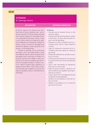 Programa Escuelas de Calidad

78


     ESTÁNDAR
     6. Liderazgo efectivo

                       DESCRIPCIÓN                                 CRITERIOS OPERATIVOS

     El director organiza a los maestros para orien-      El director:
     tarlos hacia la buena enseñanza, para que los        • Promueve que los docentes formen un sólo
     alumnos aprendan. El director genera acuerdos           equipo de trabajo.
     entre quienes configuran la comunidad escolar,       • Impulsa la participación de profesores y padres
     con la seguridad de que éstos se lleven a cabo          en decisiones y acciones relevantes para me-
     y, por lo tanto, avanzar en el logro de los obje-       jorar el nivel de aprendizaje.
     tivos establecidos en la planeación realizada en     • Desarrolla una visión compartida entre la co-
     tiempo y forma. Concerta las estrategias para           munidad escolar sobre la mejora académica
     alcanzar los objetivos, siendo incluyente con el        continua.
     equipo y la comunidad escolar.                       • Logra los compromisos necesarios de la co-
          Estimula el desarrollo de las convicciones         munidad escolar para mejorar los niveles de
     del equipo y de la comunidad escolar a través           aprendizaje.
     de la reflexión colectiva sobre la importancia del   • Maneja adecuadamente los conflictos suscita-
     aprendizaje. Estas convicciones se traducen en          dos en la escuela.
     proyectos colectivos que reflejan un alto com-       • Gestiona permanentemente recursos para que
     promiso de los diversos miembros para llevar a          la escuela funcione de la forma más adecuada
     cabo las estrategias decididas. El director con-        posible.
     voca a obtener mayores logros académicos, se         • Lleva a cabo intercambios de experiencias
     asegura de que se lleven a cabo, ofrece los apo-        directivas con otras escuelas.
     yos necesarios para cumplirlos y los liga con los    • Dedica el tiempo necesario y suficiente a las
     objetivos planeados, directa o indirectamente al        tareas académicas que respaldan más el apren-
     aprendizaje.                                            dizaje de los alumnos.
                                                          • Logra el apoyo de la comunidad para alcanzar
                                                             los objetivos escolares planeados.
                                                          • Satisface a la comunidad por su forma de con-
                                                             ducir la escuela.
                                                          • Satisface a los profesores con la conducción
                                                             que hace de la escuela.
 