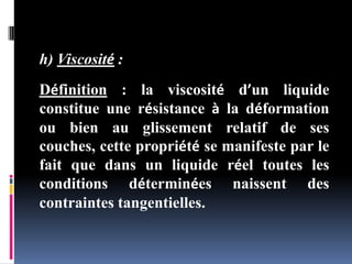 h) Viscosité :
Définition : la viscosité d’un liquide
constitue une résistance à la déformation
ou bien au glissement relatif de ses
couches, cette propriété se manifeste par le
fait que dans un liquide réel toutes les
conditions déterminées naissent des
contraintes tangentielles.
 