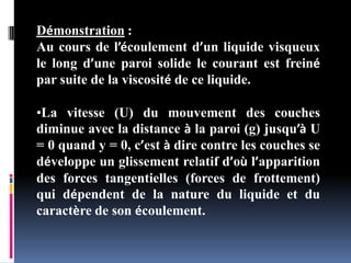Démonstration :
Au cours de l’écoulement d’un liquide visqueux
le long d’une paroi solide le courant est freiné
par suite de la viscosité de ce liquide.
•La vitesse (U) du mouvement des couches
diminue avec la distance à la paroi (g) jusqu’à U
= 0 quand y = 0, c’est à dire contre les couches se
développe un glissement relatif d’où l’apparition
des forces tangentielles (forces de frottement)
qui dépendent de la nature du liquide et du
caractère de son écoulement.
 