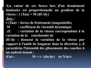 •La valeur de ces forces lors d’un écoulement
laminaire est proportionnelle au gradient de la
vitesse : τ (Tau) = M (dU/dy)
Avec :
τ (Tau) : forces de frottement (tangentielle).
M : coefficient de viscosité dynamique
dU : variation de la vitesse correspondant à la
variation de la coordonnée dy
dU/dy : donnent la variation de la vitesse par
rapport à l’unité de longueur dans la direction y, il
caractérise l’intensité des glissements des couches à
un endroit donné ;
d’où : M = τ / (du/dy) en N/m/s
 