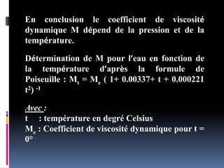 En conclusion le coefficient de viscosité
dynamique M dépend de la pression et de la
température.
Détermination de M pour l’eau en fonction de
la température d’après la formule de
Poiseuille : Mt = Me ( 1+ 0.00337+ t + 0.000221
t2) -1
Avec :
t : température en degré Celsius
Me : Coefficient de viscosité dynamique pour t =
0°
 