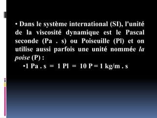 • Dans le système international (SI), l'unité
de la viscosité dynamique est le Pascal
seconde (Pa . s) ou Poiseuille (Pl) et on
utilise aussi parfois une unité nommée la
poise (P) :
•1 Pa . s = 1 Pl = 10 P = 1 kg/m . s
 
