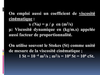 On emploi aussi un coefficient de viscosité
cinématique :
υ (Nu) = μ / ρ en (m2/s)
μ: Viscosité dynamique en (kg/m.s) appelée
aussi facteur de proportionnalité.
On utilise souvent le Stokes (St) comme unité
de mesure de la viscosité cinématique ;
1 St = 10 -4 m2/s ; m2/s = 104 St = 106 cSt.
 