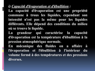 i) Capacité d’évaporation et d’ébullition :
La capacité d’évaporation est une propriété
commune à trous les liquides, cependant son
intensité n’est pas la même pour les liquides
différents. Elle dépend des conditions du milieu
où se trouve le liquide.
La grandeur qui caractérise la capacité
d’évaporation est la température d’ébullition à la
pression atmosphérique normale.
En mécanique des fluides on a affaire à
l’évaporation et l’ébullition à l’intérieur du
volume formé à des températures et des pressions
diverses.
 