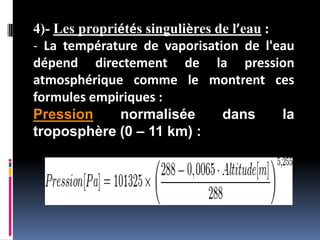 4)- Les propriétés singulières de l’eau :
- La température de vaporisation de l'eau
dépend directement de la pression
atmosphérique comme le montrent ces
formules empiriques :
Pression normalisée dans la
troposphère (0 – 11 km) :
 