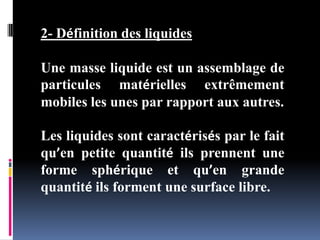 2- Définition des liquides
Une masse liquide est un assemblage de
particules matérielles extrêmement
mobiles les unes par rapport aux autres.
Les liquides sont caractérisés par le fait
qu’en petite quantité ils prennent une
forme sphérique et qu’en grande
quantité ils forment une surface libre.
 