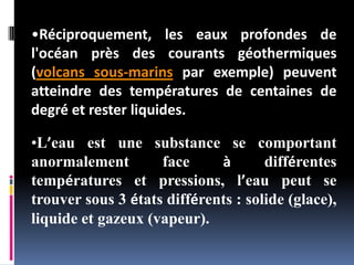•Réciproquement, les eaux profondes de
l'océan près des courants géothermiques
(volcans sous-marins par exemple) peuvent
atteindre des températures de centaines de
degré et rester liquides.
•L’eau est une substance se comportant
anormalement face à différentes
températures et pressions, l’eau peut se
trouver sous 3 états différents : solide (glace),
liquide et gazeux (vapeur).
 