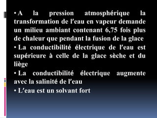 • A la pression atmosphérique la
transformation de l’eau en vapeur demande
un milieu ambiant contenant 6,75 fois plus
de chaleur que pendant la fusion de la glace
• La conductibilité électrique de l’eau est
supérieure à celle de la glace sèche et du
liège
• La conductibilité électrique augmente
avec la salinité de l’eau
• L’eau est un solvant fort
 
