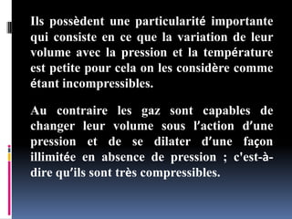 Ils possèdent une particularité importante
qui consiste en ce que la variation de leur
volume avec la pression et la température
est petite pour cela on les considère comme
étant incompressibles.
Au contraire les gaz sont capables de
changer leur volume sous l’action d’une
pression et de se dilater d’une façon
illimitée en absence de pression ; c'est-à-
dire qu’ils sont très compressibles.
 