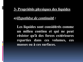 3- Propriétés physiques des liquides
a)Hypothèse de continuité :
Les liquides sont considérés comme
un milieu continu et qui ne peut
résister qu’à des forces extérieures
reparties dans ces volumes, ces
masses ou à ces surfaces.
 