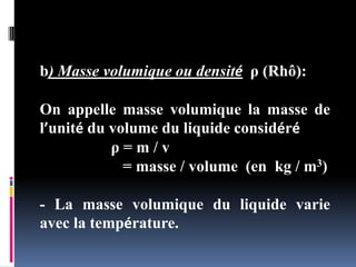 b) Masse volumique ou densité ρ (Rhô):
On appelle masse volumique la masse de
l’unité du volume du liquide considéré
ρ = m / v
= masse / volume (en kg / m3)
- La masse volumique du liquide varie
avec la température.
 