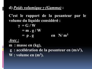 d) Poids volumique γ (Gamma) :
C’est le rapport de la pesanteur par le
volume du liquide considéré :
γ = G / W
= m . g / W
= ρ . g en N/ m3
Avec :
m : masse en (kg),
g : accélération de la pesanteur en (m/s2),
W : volume en (m3).
 