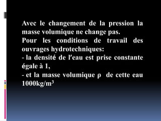 Avec le changement de la pression la
masse volumique ne change pas.
Pour les conditions de travail des
ouvrages hydrotechniques:
- la densité de l’eau est prise constante
égale à 1,
- et la masse volumique ρ de cette eau
1000kg/m3
 