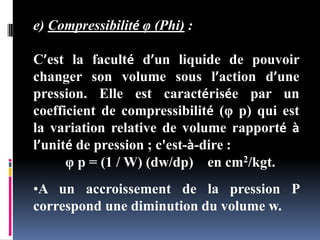 e) Compressibilité φ (Phi) :
C’est la faculté d’un liquide de pouvoir
changer son volume sous l’action d’une
pression. Elle est caractérisée par un
coefficient de compressibilité (φ p) qui est
la variation relative de volume rapporté à
l’unité de pression ; c'est-à-dire :
φ p = (1 / W) (dw/dp) en cm2/kgt.
•A un accroissement de la pression P
correspond une diminution du volume w.
 