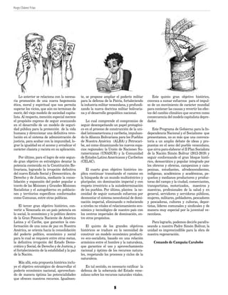 Hugo Chávez Frías 	
	
5
Lo anterior se relaciona con la necesa-
ria promoción de una nueva hegemonía
ética, moral y espiritual que nos permita
superar los vicios, que aún no terminan de
morir, del viejo modelo de sociedad capita-
lista. Al respecto, mención especial merece
el propósito expreso de seguir avanzando
en el desarrollo de un modelo de seguri-
dad pública para la protección de la vida
humana y direccionar una definitiva revo-
lución en el sistema de administración de
justicia, para acabar con la impunidad, lo-
grar la igualdad en el acceso y erradicar el
carácter clasista y racista en su aplicación.
Por último, para el logro de este segun-
do gran objetivo es estratégico desatar la
potencia contenida en la Constitución Bo-
livariana, logrando la irrupción definitiva
del nuevo Estado Social y Democrático, de
Derecho y de Justicia, mediante la conso-
lidación y expansión del poder popular a
través de las Misiones y Grandes Misiones
Socialistas y el autogobierno en poblacio-
nes y territorios específicos conformados
como Comunas, entre otras políticas.
El tercer gran objetivo histórico, con-
vertir a Venezuela en un país potencia en
lo social, lo económico y lo político dentro
de la Gran Potencia Naciente de América
Latina y el Caribe, que garantice la con-
formación de una zona de paz en Nuestra
América, se orienta hacia la consolidación
del poderío político, económico y social
para lo cual se requiere entre otras metas,
la definitiva irrupción del Estado Demo-
crático y Social, de Derecho y de Justicia, y
el fortalecimiento de la estabilidad y la paz
de la Nación.
Más allá, esta propuesta histórica inclu-
ye el objetivo estratégico de desarrollar el
poderío económico nacional, aprovechan-
do de manera óptima las potencialidades
que ofrecen nuestros recursos. Igualmen-
te, se propone ampliar el poderío militar
para la defensa de la Patria, fortaleciendo
la industria militar venezolana, y profundi-
zando la nueva doctrina militar bolivaria-
na y el desarrollo geopolítico nacional.
Lo cual comprende el compromiso de
seguir desempeñando un papel protagóni-
co en el proceso de construcción de la uni-
dad latinoamericana y caribeña, impulsan-
do la Alianza Bolivariana para los Pueblos
de Nuestra América (ALBA) y Petrocari-
be, así como dinamizando los nuevos espa-
cios regionales: la Unión de Naciones Su-
ramericanas (UNASUR) y la Comunidad
de Estados Latino Americanos y Caribeños
(CELAC).
El cuarto gran objetivo histórico im-
plica continuar transitando el camino en
la búsqueda de un mundo multicéntrico y
pluripolar, sin dominación imperial y con
respeto irrestricto a la autodeterminación
de los pueblos. Por último, plantea la ne-
cesidad de seguir sumando esfuerzos por
desmontar el sistema neocolonial de domi-
nación imperial, eliminando o reduciendo
a niveles no vitales el relacionamiento eco-
nómico y tecnológico de nuestro país con
los centros imperiales de dominación, en-
tre otros propósitos.
El quinto de los grandes objetivos
históricos se traduce en la necesidad de
construir un modelo económico producti-
vo eco-socialista, basado en una relación
armónica entre el hombre y la naturaleza,
que garantice el uso y aprovechamiento
racional y óptimo de los recursos natura-
les, respetando los procesos y ciclos de la
naturaleza.
En tal sentido, es necesario ratificar la
defensa de la soberanía del Estado vene-
zolano sobre los recursos naturales vitales.
Este quinto gran objetivo histórico,
convoca a sumar esfuerzos para el impul-
so de un movimiento de carácter mundial
para contener las causas y revertir los efec-
tos del cambio climático que ocurren como
consecuencia del modelo capitalista depre-
dador.
Este Programa de Gobierno para la In-
dependencia Nacional y el Socialismo que
presentamos, no es más que una convoca-
toria a un amplio debate de ideas y pro-
puestas en el seno del pueblo venezolano,
que sirva para elaborar el II Plan Socialista
de la Nación Simón Bolívar (2013-2019) y
seguir conformando el gran bloque histó-
rico, democrático y popular integrado por
los obreros y obreras, campesinos y cam-
pesinas, estudiantes, afrodescendientes,
indígenas, académicos y académicas, pe-
queños y medianos productores y produc-
toras del campo y la ciudad, comerciantes,
transportistas, motorizados, maestros y
maestras, profesionales de la salud y en
general, servidores y servidoras públicos,
mujeres, militares, pobladores, pescadores
y pescadoras, cultores y cultoras, depor-
tistas, líderes comunales y sindicales y de
manera muy especial por la juventud ve-
nezolana.
Para lograrlo, podemos decirlo parafra-
seando a nuestro Padre Simón Bolívar, la
unidad es imprescindible para la obra de
nuestra regeneración.
Comando de Campaña Carabobo
PLAN DE GOBIERNO.indd 5 11/06/12 02:15 p.m.
 