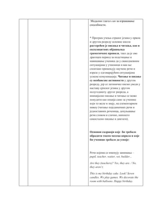 Модални глагол can за изражавање
способности.
* Програм учења страног језика у првом
и другом разреду основне школе
растерећен је писања и читања, као и
експлицитних објашњења
граматичких правила, тако да је ово
драгоцен период за подстицање и
навикавање ученика да у свакодневним
ситуацијама у учионици и ван ње
спонтано примењују научене речи и
изразе у одговарајућим ситуацијама
усмене комуникације. Читање и писање
су необавезне активности у другом
разреду, јер се латиничко писмо уводи у
наставу српског језика у другом
полугодишту другог разреда, а
иницијално писање и читање се може
понудити као опција само за ученике
који то желе и знају, на елементарном
нивоу (читање појединачних речи и
једноставних реченица, допуњавање
речи словом и слично, нипошто
самостално писање и диктати).
Основни садржаји које би требало
обрадити током месеца априла и које
би ученици требало да усвоје:
Речи којима се именују занимања –
pupil, teacher, waiter, vet, builder...
Are they (teachers)? Yes, they are. / No,
they aren’t;
This is my birthday cake. Look! Seven
candles. We play games. We decorate the
room with balloons. Happy birthday.
 