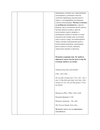 навикавање ученика да у свакодневним
ситуацијама у учионици и ван ње
спонтано примењују научене речи и
изразе у одговарајућим ситуацијама
усмене комуникације. Читање и писање
су необавезне активности у другом
разреду, јер се латиничко писмо уводи у
наставу српског језика у другом
полугодишту другог разреда, а
иницијално писање и читање се може
понудити као опција само за ученике
који то желе и знају, на елементарном
нивоу (читање појединачних речи и
једноставних реченица, допуњавање
речи словом и слично, нипошто
самостално писање и диктати).
Основни садржаји које би требало
обрадити током месеца јуна и које би
ученици требало да усвоје:
Talking about likes and dislikes
I like / don’t like …
Do you like orange juice? Yes, I do. / No, I
don’t. I like fish and chips, but I don’t like
chicken or rice. Do you like games? I love
my family.
Питања са Who / What / How (old)
Основни бројеви (1-20)
Показне заменице – this, that
The Present Simple Tense (be)
Модални глагол can за изражавање
способности.
 