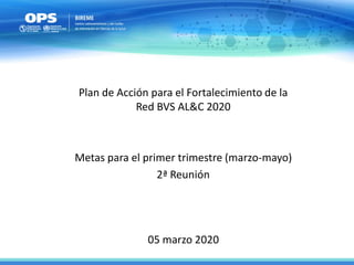 05 marzo 2020
Plan de Acción para el Fortalecimiento de la
Red BVS AL&C 2020
Metas para el primer trimestre (marzo-mayo)
2ª Reunión
 