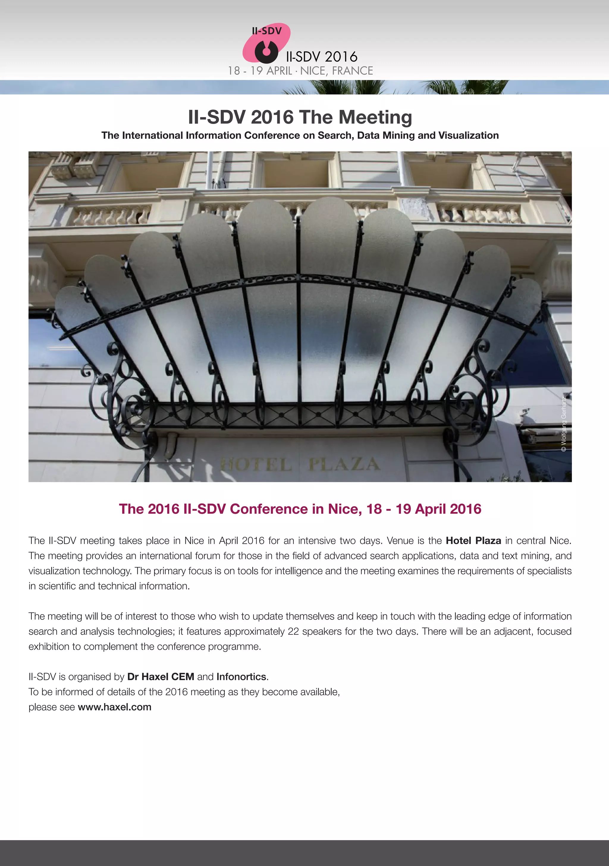 18 - 19 APRIL . NICE, FRANCE
II-SDV 2016
II-SDV 2016 The Meeting
The International Information Conference on Search, Data Mining and Visualization
The 2016 II-SDV Conference in Nice, 18 - 19 April 2016
The II-SDV meeting takes place in Nice in April 2016 for an intensive two days. Venue is the Hotel Plaza in central Nice.
The meeting provides an international forum for those in the field of advanced search applications, data and text mining, and
visualization technology. The primary focus is on tools for intelligence and the meeting examines the requirements of specialists
in scientific and technical information.
The meeting will be of interest to those who wish to update themselves and keep in touch with the leading edge of information
search and analysis technologies; it features approximately 22 speakers for the two days. There will be an adjacent, focused
exhibition to complement the conference programme.
II-SDV is organised by Dr Haxel CEM and Infonortics.
To be informed of details of the 2016 meeting as they become available,
please see www.haxel.com
©WolfgangGerhartz
 