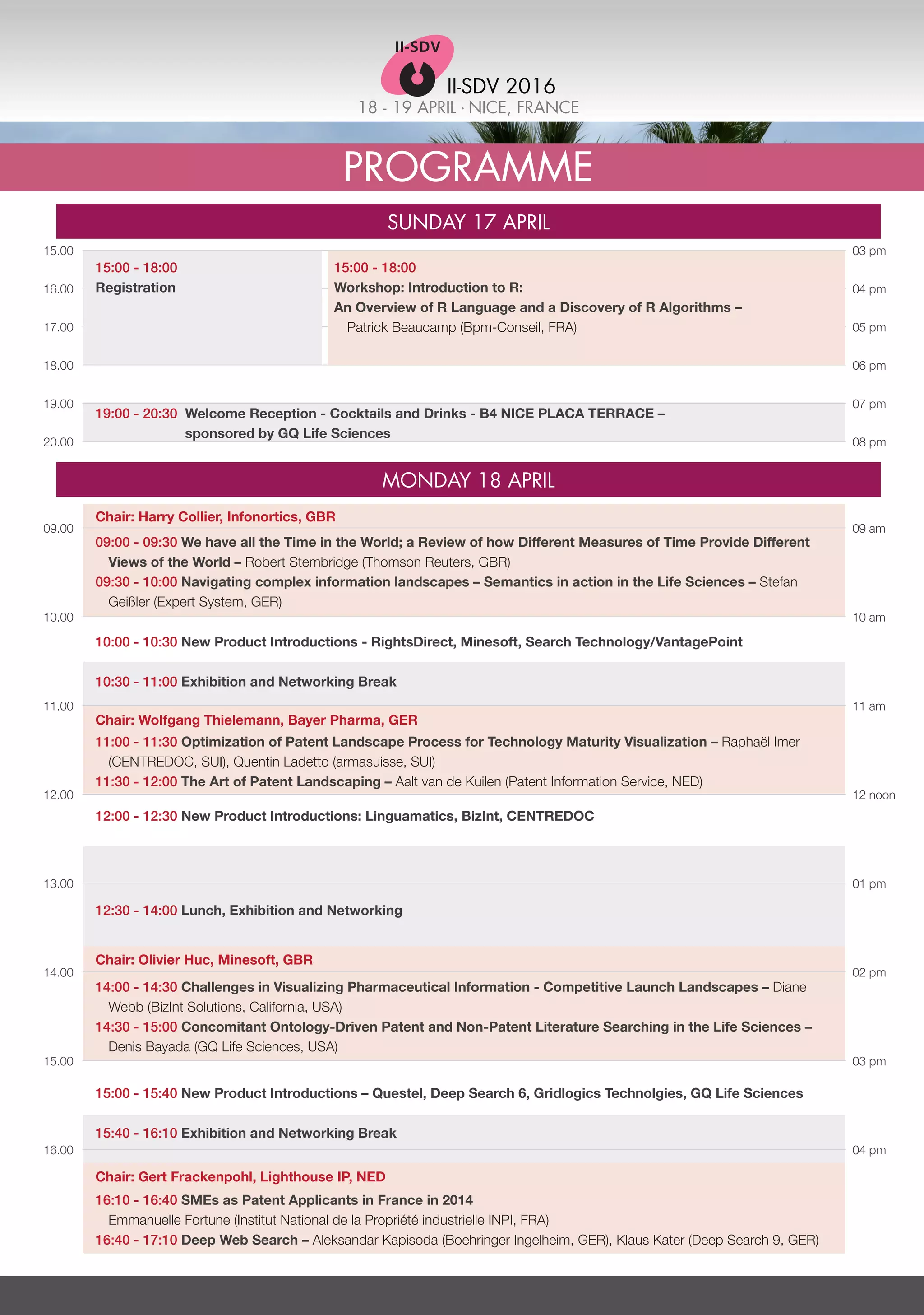 18 - 19 APRIL . NICE, FRANCE
II-SDV 2016
Programme
Sunday 17 April
Monday 18 April
09.00
10.00
11.00
12.00
13.00
14.00
15.00
16.00
15.00
16.00
17.00
18.00
19.00
20.00
09 am
10 am
11 am
12 noon
01 pm
02 pm
03 pm
04 pm
03 pm
04 pm
05 pm
06 pm
07 pm
08 pm
09:00 - 09:30 We have all the Time in the World; a Review of how Different Measures of Time Provide Different
Views of the World – Robert Stembridge (Thomson Reuters, GBR)
09:30 - 10:00 Navigating complex information landscapes – Semantics in action in the Life Sciences – Stefan
Geißler (Expert System, GER)
10:00 - 10:30 New Product Introductions - RightsDirect, Minesoft, Search Technology/VantagePoint
10:30 - 11:00 Exhibition and Networking Break
11:00 - 11:30 Optimization of Patent Landscape Process for Technology Maturity Visualization – Raphaël Imer
(CENTREDOC, SUI), Quentin Ladetto (armasuisse, SUI)
11:30 - 12:00 The Art of Patent Landscaping – Aalt van de Kuilen (Patent Information Service, NED)
12:00 - 12:30 New Product Introductions: Linguamatics, BizInt, CENTREDOC
12:30 - 14:00 Lunch, Exhibition and Networking
14:00 - 14:30 Challenges in Visualizing Pharmaceutical Information - Competitive Launch Landscapes – Diane
Webb (BizInt Solutions, California, USA)
14:30 - 15:00 Concomitant Ontology-Driven Patent and Non-Patent Literature Searching in the Life Sciences –
Denis Bayada (GQ Life Sciences, USA)
15:00 - 15:40 New Product Introductions – Questel, Deep Search 6, Gridlogics Technolgies, GQ Life Sciences
15:40 - 16:10 Exhibition and Networking Break
16:10 - 16:40 SMEs as Patent Applicants in France in 2014
	 Emmanuelle Fortune (Institut National de la Propriété industrielle INPI, FRA)
16:40 - 17:10 Deep Web Search – Aleksandar Kapisoda (Boehringer Ingelheim, GER), Klaus Kater (Deep Search 9, GER)
19:00 - 20:30 Welcome Reception - Cocktails and Drinks - B4 NICE PLACA TERRACE –
sponsored by GQ Life Sciences
15:00 - 18:00
Workshop: Introduction to R:
An Overview of R Language and a Discovery of R Algorithms –
Patrick Beaucamp (Bpm-Conseil, FRA)
15:00 - 18:00
Registration
Chair: Harry Collier, Infonortics, GBR
Chair: Wolfgang Thielemann, Bayer Pharma, GER
Chair: Olivier Huc, Minesoft, GBR
Chair: Gert Frackenpohl, Lighthouse IP, NED
 
