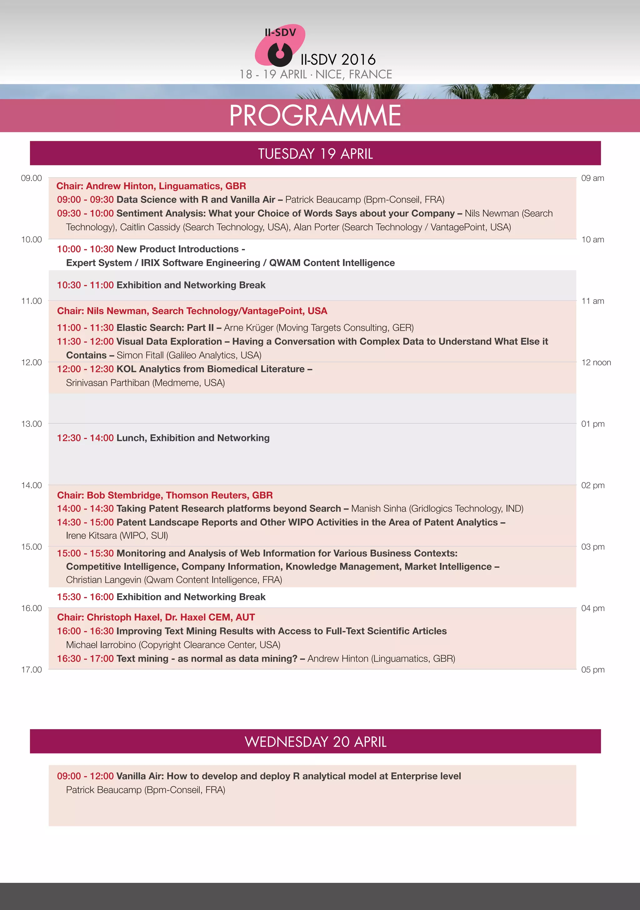 18 - 19 APRIL . NICE, FRANCE
II-SDV 2016
Programme
Tuesday 19 April
Wednesday 20 April
09.00
10.00
11.00
12.00
13.00
14.00
15.00
16.00
17.00
09 am
10 am
11 am
12 noon
01 pm
02 pm
03 pm
04 pm
05 pm
09:00 - 09:30 Data Science with R and Vanilla Air – Patrick Beaucamp (Bpm-Conseil, FRA)
09:30 - 10:00 Sentiment Analysis: What your Choice of Words Says about your Company – Nils Newman (Search
Technology), Caitlin Cassidy (Search Technology, USA), Alan Porter (Search Technology / VantagePoint, USA)
09:00 - 12:00 Vanilla Air: How to develop and deploy R analytical model at Enterprise level
Patrick Beaucamp (Bpm-Conseil, FRA)
10:00 - 10:30 New Product Introductions -
Expert System / IRIX Software Engineering / QWAM Content Intelligence
10:30 - 11:00 Exhibition and Networking Break
Chair: Nils Newman, Search Technology/VantagePoint, USA
11:00 - 11:30 Elastic Search: Part II – Arne Krüger (Moving Targets Consulting, GER)
11:30 - 12:00 Visual Data Exploration – Having a Conversation with Complex Data to Understand What Else it
Contains – Simon Fitall (Galileo Analytics, USA)
12:00 - 12:30 KOL Analytics from Biomedical Literature –
Srinivasan Parthiban (Medmeme, USA)
12:30 - 14:00 Lunch, Exhibition and Networking
Chair: Bob Stembridge, Thomson Reuters, GBR
14:00 - 14:30 Taking Patent Research platforms beyond Search – Manish Sinha (Gridlogics Technology, IND)
14:30 - 15:00 Patent Landscape Reports and Other WIPO Activities in the Area of Patent Analytics –
Irene Kitsara (WIPO, SUI)
15:00 - 15:30 Monitoring and Analysis of Web Information for Various Business Contexts:
Competitive Intelligence, Company Information, Knowledge Management, Market Intelligence –
Christian Langevin (Qwam Content Intelligence, FRA)
15:30 - 16:00 Exhibition and Networking Break
Chair: Christoph Haxel, Dr. Haxel CEM, AUT
16:00 - 16:30 Improving Text Mining Results with Access to Full-Text Scientific Articles
Michael Iarrobino (Copyright Clearance Center, USA)
16:30 - 17:00 Text mining - as normal as data mining? – Andrew Hinton (Linguamatics, GBR)
Chair: Andrew Hinton, Linguamatics, GBR
 