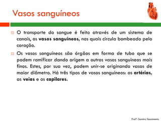 Vasos sanguíneos
   O transporte do sangue é feito através de um sistema de
    canais, os vasos sanguíneos, nos quais circula bombeado pelo
    coração.
   Os vasos sanguíneos são órgãos em forma de tubo que se
    podem ramificar dando origem a outros vasos sanguíneos mais
    finos. Estes, por sua vez, podem unir-se originando vasos de
    maior diâmetro. Há três tipos de vasos sanguíneos: as artérias,
    as veias e os capilares.




                                                         Profª: Sandra Nascimento
 