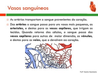 Vasos sanguíneos
   As artérias transportam o sangue provenientes do coração.
   Das artérias o sangue passa para uns vasos mais pequenos, as
    arteríolas, e destas para os vasos capilares, que irrigam os
    tecidos. Quando retorna das células, o sangue passa dos
    vasos capilares para outros de maior dimensão, as vénulas,
    e destas para as veias, que o devolvem ao coração.




                                                      Profª: Sandra Nascimento
 