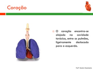 Coração



             O coração encontra-se
              alojado na cavidade
              torácica, entre os pulmões,
              ligeiramente     deslocado
              para a esquerda.




                              Profª: Sandra Nascimento
 