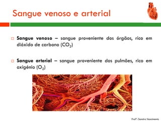 Sangue venoso e arterial

   Sangue venoso – sangue proveniente dos órgãos, rico em
    dióxido de carbono (CO2)

   Sangue arterial – sangue proveniente dos pulmões, rico em
    oxigénio (O2)




                                                    Profª: Sandra Nascimento
 