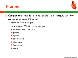 Plasma
   Componente líquido e não celular do sangue, de cor
    amarelada, constituído por:
       cerca de 90% de água.
       os restantes 10% são compostos por:
           proteínas (cerca de 7%);
           glícidos;
           lípidos;
           sais minerais;
           vitaminas;
           hormonas;
           outros



                                              Profª: Sandra Nascimento
 
