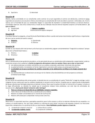 CENCAP ISELA GUERRERO Correo: iselaguerreropacheco@yahoo.es
Celular : RPC 932717929 Página 10
B. Equilibrio D. Velocidad
Situación 48
Alberto, realiza actividades en sus estudiantes como caminar en un pie siguiendo un camino con obstáculos, camine en zigzag
siguiendo una secuencia una secuencia rítmica,haciendo quesus estudiantes del nivel secundario avancen o retrocedan, etc. Esto lo
realiza con la finalidad de que sus estudiantes tengan la capacidad de mantener la estabilidad mientras se realizan diversas
actividades motrices. Esta área se desarrolla a través de una ordenada relación entre el esquema corporal y el mundo exterior . ¿A
qué se refiere?
A. Flexibilidad. C. Balance o equilibrio
B. Agilidad D.Estructuración espacio temporal
Situación 49
El profesor Manuel se pregunta, ¿A qué forma de flexibilidad serefiere cuando realizamos movimientos significativos e importantes
de una o varias partes de nuestro cuerpo?
A. Dinámica. C. Coordinada
B. Estática. D. Elástica
Situación 50
Carmen es una maestra del nivel primario, ella hace que sus estudiantes jueguen constantemente el “Juego de las estatuas” porque
desarrolla la flexibilidad motora :
A. Elástica. C. Estática
B. Dinámica D. Rítmica
Situación 51
Julia,la docente del primer grado de secundaria, se ha percatado de que sus estudiantes están empezando a experimentar cambi os
corporales propios de la pubertad. ¿Cuál de las siguientes afirmaciones sobre los cambios físicos que se dan es incorrecta?
A. Los adolescentes que sesienten satisfechos con sus cambios corporales suelen tener relaciones más positivas.
B. La pubertad tiende a incrementar en forma importante la conciencia del cuerpo y las preocupaciones física.
C. La velocidad con la que se producen los cambios corporales en las adolescentes no influye en la imagen corporal de sí
mismas.
D. Los adolescentes que seobsesionan con encajar en los ideales culturales debelleza son más propensos conductas
alimentariasderiesgo.
Situación 52
En una sesión de aprendizaje del primer grado, la docente lee con sus estudiantes el cuento “Patito feo” y luego les entrega cuatro
imágenes de ese cuento para que las ordenen respetando la secuencia de los hechos. A medida que va supervisando el desempeño
del grupo, observa que Santiago seequivoca al ejecutar la tarea. Pese a que le vuelve a brindar la instrucción y lo apoya, l a tarea se
le sigue dificultando. La docente ha notado que el estudiante siempre tiene problemas con este tipo de actividades de
secuenciación. ¿Qué puede deducir la docente sobre Santiago?
a. Tiene un retraso en el desarrollo de sus habilidades temporo-espaciales.
b. Tiene retraso en el desarrollo de su coordinación viso-motora.
c. Muestra no haber consolidado aún la noción de clasificación.
d. Muestra dificultad para comprender instrucciones sencillas.
Situación 53
Desarrollar la capacidad sensitiva y perceptiva permitirá que el niño conozca y utilice la máxima información con respecto a su
cuerpo y al mundo exterior. Por otro lado, ordenará la información para tomar conciencia del esquema corporal, las relaciones
espaciales y temporales y la coordinación de sus movimientos. Estas habilidades pueden lograrse a través de:.
a. La expresión corporal y musical c. Cultura física y salud
b. La expresión orgánico motriz d. La expresión contextual
 