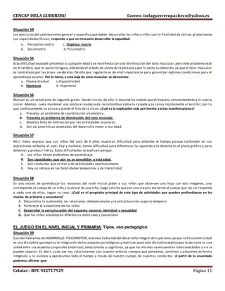 CENCAP ISELA GUERRERO Correo: iselaguerreropacheco@yahoo.es
Celular : RPC 932717929 Página 11
Situación 54
Los ejercicios del calentamiento general y específico que deben desarrollarlos niñosy niñas con la finalidad de utilizar gl obalmente
sus capacidades físicas, responde a que es necesario desarrollar la capacidad:
a. Perceptivo motriz c. Orgánico motriz
b. Sociomotriz d. Psicomotriz
Situación 55
Esta dificultad sepuede presentar a cualquier edad y se manifiesta con una disminución del tono muscular; pero este problema está
en el cerebro, que es quien lo regula, afectando el estado de alerta de la persona y por lo tanto su atención, ya que el tono muscular
es controlado por las áreas cerebrales. De ello que regularlo es de vital importancia para garantizar óptimas condiciones para el
aprendizaje escolar. Por lo tanto, a esta baja de tono muscular se denomina:
a. Hiperactividad c.Hipoactividad
b. Hipotonía d. Hipertonía
Situación 56
Manuel es un estudiante de segundo grado. Desde inicios de año la docente ha notado que él tropieza constantemente y le cuesta
correr. Además, suele mantener una postura inadecuada recostándose sobre la carpeta y se cansa rápidamente al escribir, por l o
que continuamente se atrasa y pierde el hilo de la clase, ¿Cuál es la explicación más pertinente a estas manifestaciones?
a. Presenta un problema de coordinación visomotora.
b. Presenta un problema de disminución del tono muscular.
c. Muestra falta de motivación por las actividades escolares.
d. Son características esperadas del desarrollo motor a esa edad.
Situación 57
Miss Elena expresa que sus niños del aula de 4 años muestran dificultad para entender el tiempo porque confunden en sus
expresiones verbales el ayer, hoy y mañana, tienen dificultad para diferenciar la izquierda y la derecha en el plano gráfico y para
deletrear y producir letras. Estas dificultades se explican porque:
A. Los niños tienen problemas de aprendizaje.
B. Son capacidades que aún no se consolidan a esta edad.
C. Son conductas que no han sido estimuladas oportunamente.
D. Hay un retraso en las habilidades temporales y de literallidad.
Situación 58
En una sesión de aprendizaje las maestras del nivel Inicial piden a sus niños que observen una hoja con dos imágenes, una
corresponde al cuerpo de un niño y la otra al de una niña,luego solicita quecon una crayola encierren el cuerpo que les cor responde
a cada uno de ellos, según su sexo. ¿Cuál es el propósito principal de este tipo de actividades que pueden profundizarse en los
niveles de primaria y secundaria?
A. Desarrollar la autonomía, las relaciones interpersonales y la estructuración espacio temporal
B. Fortalecer el autoestima de los niños
C. Desarrollar la estructuración del esquema corporal, identidad y sexualidad
D. Que los niños establezcan diferencias entre sexo y sexualidad
EL JUEGO EN EL NIVEL INICIAL Y PRIMARIA: Tipos, uso pedagógico
Situación 59
Cuando hablamos deDESARROLLO PSICOMOTOR, estamos hablando del desarrollo integral dela persona,ya que la Psicomotricidad
es una disciplina queexplica la integración delos aspectos psicológicos y motrices,pues esta disciplina explicaque la per sona es una
uidad entre sus aspectos corporales (motrices), emocionales y cognitivos, ya que los mismos se encuentran interconectados y n o se
pueden separar. Es decir, cada vez nos relacionamos con nuestro entorno siempre que pensamos, sentimos y actuamos en forma
integrada y lo vivimos y expresamos todo el tiempo a través de nuestro cuerpo, de nuestras conductas. A partir de lo enunciado
podemos afirmar que:
 