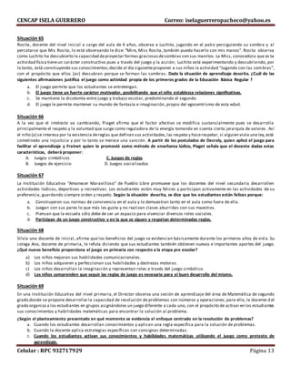 CENCAP ISELA GUERRERO Correo: iselaguerreropacheco@yahoo.es
Celular : RPC 932717929 Página 13
Situación 65
Rosita, docente del nivel inicial a cargo del aula de 4 años, observa a Luchito, jugando en el patio persiguiendo su sombra y al
percatarse que Mis Rosita, lo está observando le dice: “Mire, Miss Rosita, también puedo hacerlo con mis manos”. Rosita observa
como Luchito ha descubierto la capacidad deproyectar formas graciosasdesombras con sus manitos. La Miss, conocedora que es ta
actividad física tieneun carácter constructivo pues a través del juego y la acción; Luchito está experimentando y descubriendo, por
lo tanto, está construyendo sus conocimientos;decide al día siguienteproponer a sus niños la actividad “Jugando con las sombras”,
con el propósito que ellos (as) descubran porque se forman las sombras. Dada la situación de aprendizaje descrita. ¿Cuál de las
siguientes afirmaciones justifica el juego como actividad propia de los primeros grados de la Educación Básica Regular ?
a. El juego permite que los estudiantes se entretengan.
b. El juego tiene un fuerte carácter motivador, posibilitando que el niño establezca relaciones significativas.
c. Se mantiene la dicotomía entre juego y trabajo escolar, predominando el segundo.
d. El juego le permite mantener su mundo de fantasía e imaginación, propio del egocentrismo de esta edad.
Situación 66
A la vez que el intelecto va cambiando, Piaget afirma que el factor afectivo se modifica sustancialmente pues se desarrolla
principalmente el respeto y la voluntad que surge como reguladora de la energía tomando en cuenta cierta jerarquía de valores . Así
el niño (a) se interesa por la existencia dereglas que definan sus actividades,las respeta y hacerespetar, si alguien viola una ley,está
cometinedo una injusticia y por lo tanto se merece una sanción. A partir de los postulados de Decroly, quien aplicó el juego para
facilitar el aprendizaje y Freinet quien lo promovió como método de enseñanza lúdico, Piaget señala que el docente dadas estas
características, deberá proponer:
A. Juegos simbólicos C. Juegos de reglas
B. Juegos de ejercicio D. Juegos socializados
Situación 67
La Institución Educativa “Amanecer Maravilloso” de Pueblo Libre promueve que los docentes del nivel secundaria desarrollen
actividades lúdicas, deportivas y recreativas. Los estudiantes están muy felices y participan activamente en las actividades de su
preferencia, guardando siempre orden y respeto. Según la situación descrita, se dice que los estudiantes están felices porque:
a. Construyeron sus normas de convivencia en el aula y lo demuestran tanto en el aula como fuera de ella.
b. Juegan con sus pares lo que más les gusta y no realizan clases aburridas con sus maestros.
c. Piensan que la escuela sólo debe de ser un espacio para vivenciar diversos roles sociales.
d. Participan de un juego constructivo y en la que se siguen y respetan determinadas reglas.
Situación 68
Silvia una docente de inicial, afirma que los beneficios del juego se evidencian básicamente durante los primeros años de vid a. Su
colega Ana, docente de primaria, le refuta diciendo que sus estudiantes también obtienen nuevos e importantes aportes del juego.
¿Qué nuevo beneficio proporciona el juego en primaria con respecto a la etapa pre escolar?
a) Los niños mejoran sus habilidades comunicacionales.
b) Los niños adquieren y perfeccionan sus habilidades y destrezas motoras.
c) Los niños desarrollan la imaginación y representan roles a través del juego simbólico.
d) Los niños comprenden que seguir las reglas de juego es necesario para el buen desarrollo del mismo.
Situación 69
En una Institución Educativa del nivel primaria, el Director observa una sesión de aprendizaje del área de Matemática de segundo
grado donde se propone desarrollar la capacidad de resolución de problemas con números y operaciones; para ello, la docente d el
grado organiza a los estudiantes en grupos asignándoles un juego diferente a cada uno, con el propósito de activar en los estudiantes
sus conocimientos y habilidades matemáticas para encontrar la solución al problema.
¿Según el planteamiento presentado en qué momento se evidencia el enfoque centrado en la resolución de problemas?
a. Cuando los estudiantes desarrollan conocimientos y aplican una regla específica para la solución de problemas.
b. Cuando la docente aplica estrategias específicas con consignas determinadas.
c. Cuando los estudiantes activan sus conocimientos y habilidades matemáticas utilizando el juego como pretexto de
aprendizaje.
 