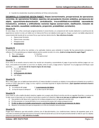 CENCAP ISELA GUERRERO Correo: iselaguerreropacheco@yahoo.es
Celular : RPC 932717929 Página 14
d. Cuando los estudiantes resuelven problemas en fichas estructuradas.
DESARROLLO COGNITIVO SEGÚN PIAGET: Etapas (sensoriomotriz, preoperacional, de operaciones
concretas, de operaciones formales), aspectos del pensamiento (función simbólica, permanencia del
objeto, egocentrismo-descentración, centralización, irreversibilidad-reversibilidad, razonamiento
transductivo, animismo y artificialismo) nociones lógicas (conservación, clasificación, inclusión de
clase, seriación, causalidad, combinatoria, proporción, probabilidad, correlación).
Situación 70
En esta etapa, los niños construyen progresivamente el conocimiento y la comprensión del mundo mediante la coordinación de
experiencias (como la vista y el oído) con la interacción física con objetos (como agarrar, chupar, y pisar). Los bebés adquieren el
conocimiento del mundo de las acciones físicas que realizan dentro de ella. Nos referimos al estadío:
A. Operaciones formales
B. Operaciones concretas
C. Preoperacional
D. Sensoriomotriz
Situación 71
En esta etapa el niño utiliza los sentidos y las aptitudes motoras para entender el mundo. No hay pensamiento conceptual o
reflexivo. El niño aprende que un objeto todavía existe cuando no está a la vista. ¿Cuál es la etapa descrita según Piaget?
A. Pre – conceptual C. Intuitivo
B. Sensorio – motora D. Pre operacional
Situación 72
A los niños en el estadio sensorio motriz les resulta tan atrayente y sorprendente el juego al que muchos adultos juegan con sus
hijos, consistente en esconder su cara tras un objeto, como un cojín, y luego volver a “aparecer”. Es un juego que contribuye a que
aprendan……………., que es uno de los mayores logros de esta etapa.
A. Función simbólica
B. El lenguaje
C. La Permanencia del objeto
D. Los reflejos
Situación 73
Miss Irene juega con un bebé que tiene entre 8 y 12 meses de edad. Le muestra un objeto y lo esconde parcialmente con un paña l y
orienta al niño a descubrilo. Luego, la miss repite la actividad tapando el objeto totalmente. ¿Qué capacidad estimula la maestra
con esta actividad?
A. La conducta del apego C. La permanencia del objeto
B. La noción espacio-temporal D. La descripción del objeto
Situación 74
Lucas tiene un año y medio de edad, mientras jugaba con su papá, este último le oculto uno de sus juguetes favoritos, y, aunq ue no
lo veía, Lucas lo buscaba con insistencia hasta que su padre se lo devolvió. Este es un caso que se explica por la siguiente razón:
A. Hay evidencia del desarrollo cognitivo en la etapa preoperacional y el egocentrismo del niño
B. El niño presenta la irrervesibilidad y la no conservación propia de la etapa preoperacional
C. El niño se ubica en el estadio sensoriomotriz y está desarrollando la noción de permanencia de objeto
D. Muestra la transducción que corresponde a un niño en el estadio sensoriomotor.
Situación 75
Piaget hace referencia que este estadio culmina con el descubrimiento y las combinaciones internas de esquemas pues se le
considera un estadio prelinguistico queno incluyela internalización dela acción en el pensamiento donde la meta es que los objetos
adquieran permanencia. Nos referimos al estadio:
 